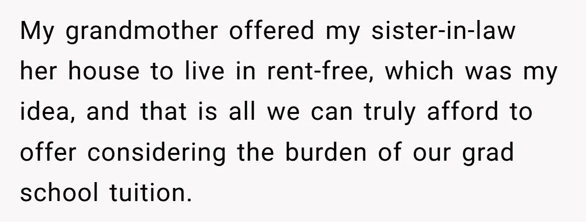 My grandmother offered my sister-in-law her house to live in rent-free, which was my idea, and that is all we can truly afford to offer considering the burden of our...
