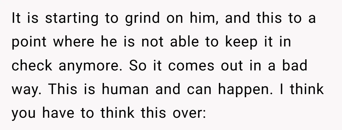 It is starting to grind on him, and this to a point where he is not able to keep it in check anymore. So it comes out in a bad...