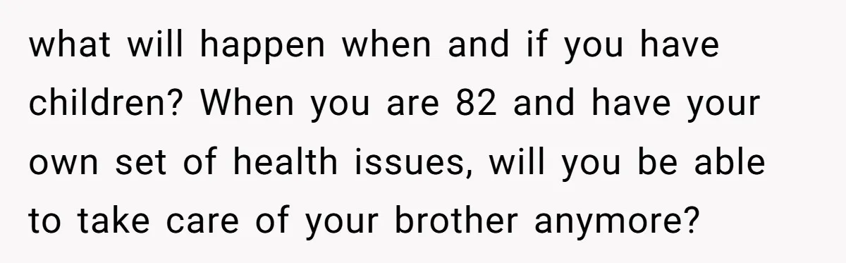 what will happen when and if you have children? When you are 82 and have your own set of health issues, will you be able to take care of your...