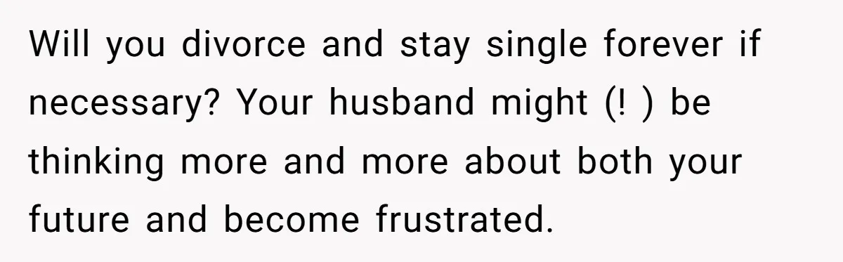 Will you divorce and stay single forever if necessary? Your husband might (! ) be thinking more and more about both your future and become frustrated.