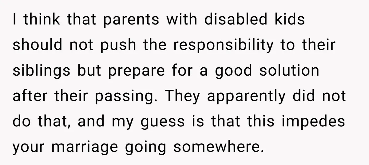 I think that parents with disabled kids should not push the responsibility to their siblings but prepare for a good solution after their passing. They apparently did not do that,...