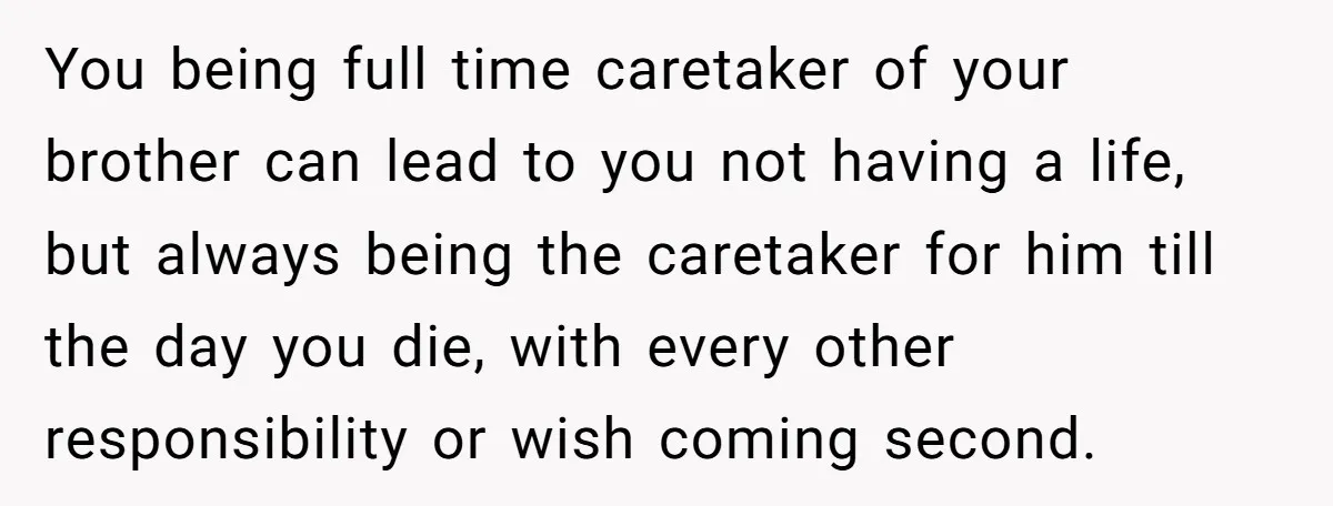 You being full time caretaker of your brother can lead to you not having a life, but always being the caretaker for him till the day you die, with every...