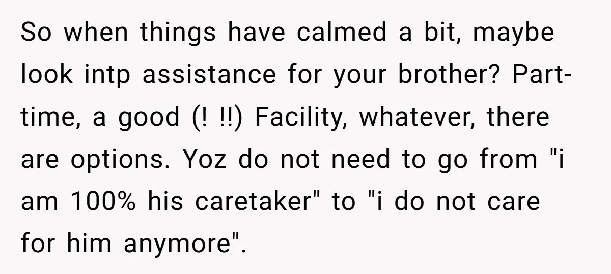 So when things have calmed a bit, maybe look intp assistance for your brother? Part-time, a good (! !!) Facility, whatever, there are options. Yoz do not need to go...