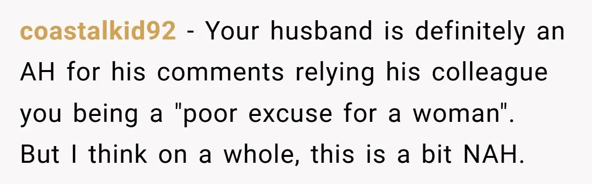 coastalkid92 − Your husband is definitely an AH for his comments relying his colleague you being a "poor excuse for a woman". But I think on a whole, this is...