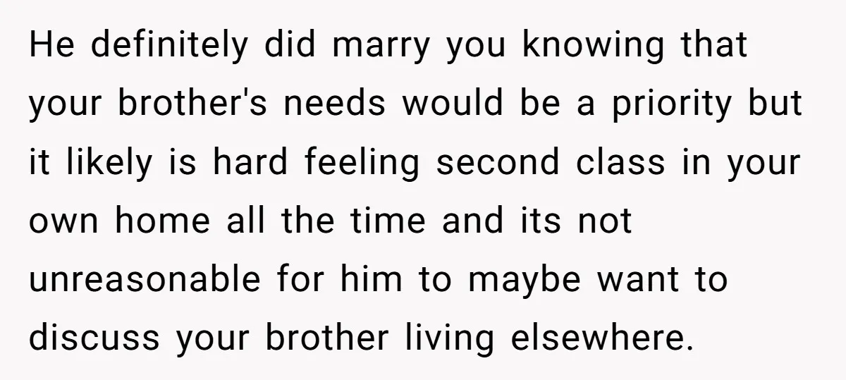 He definitely did marry you knowing that your brother's needs would be a priority but it likely is hard feeling second class in your own home all the time and...