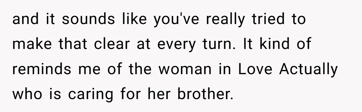 and it sounds like you've really tried to make that clear at every turn. It kind of reminds me of the woman in Love Actually who is caring for her...