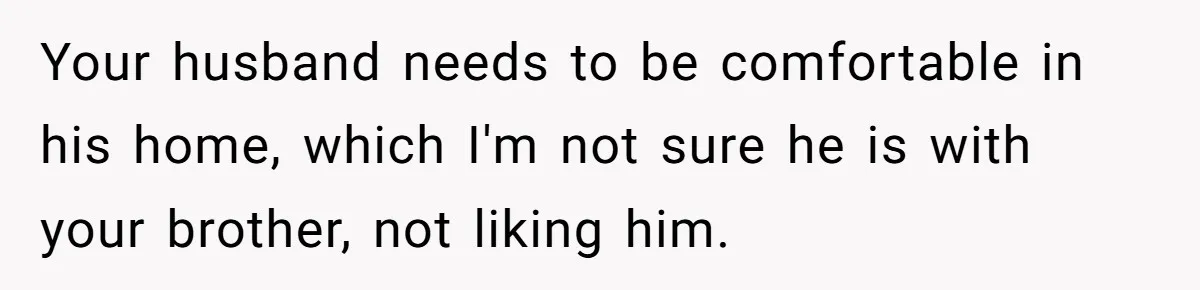 Your husband needs to be comfortable in his home, which I'm not sure he is with your brother, not liking him.