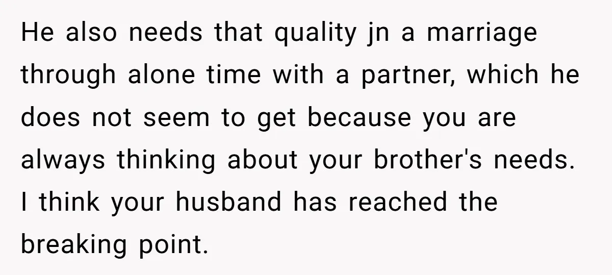 He also needs that quality jn a marriage through alone time with a partner, which he does not seem to get because you are always thinking about your brother's needs....