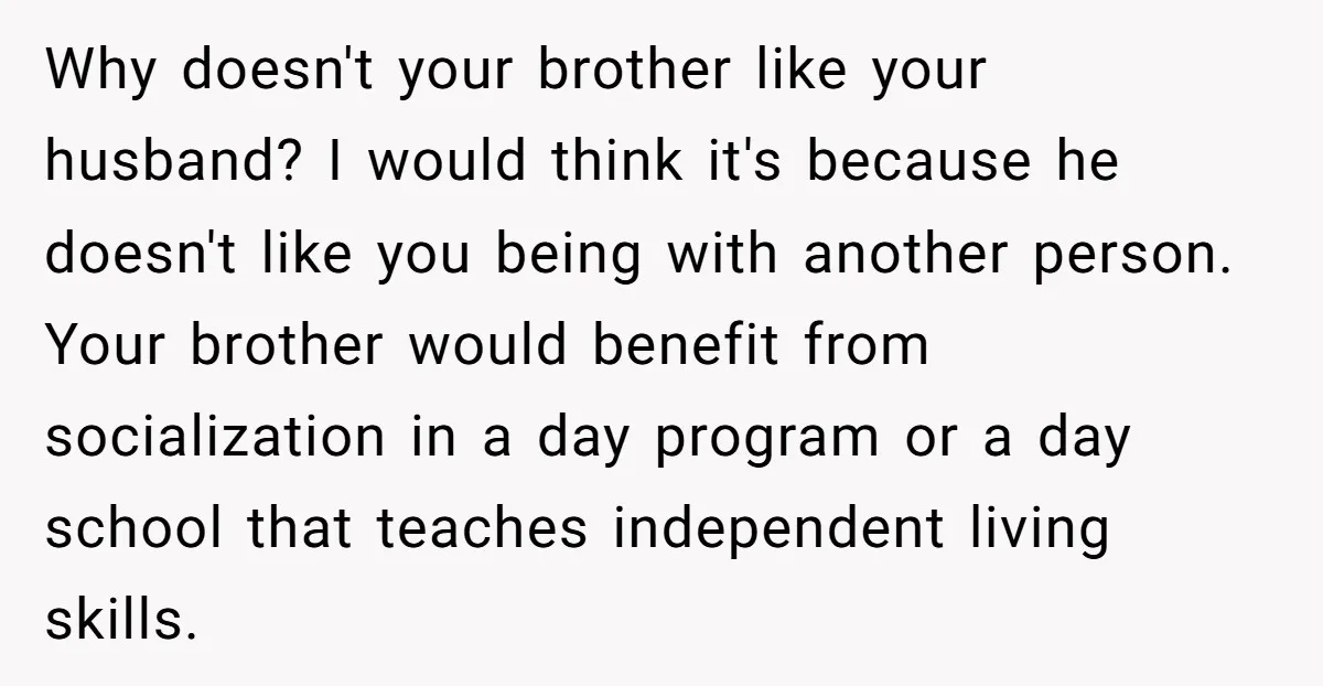 Why doesn't your brother like your husband? I would think it's because he doesn't like you being with another person. Your brother would benefit from socialization in a day program...