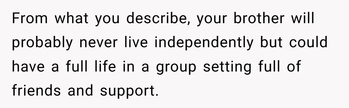 From what you describe, your brother will probably never live independently but could have a full life in a group setting full of friends and support.