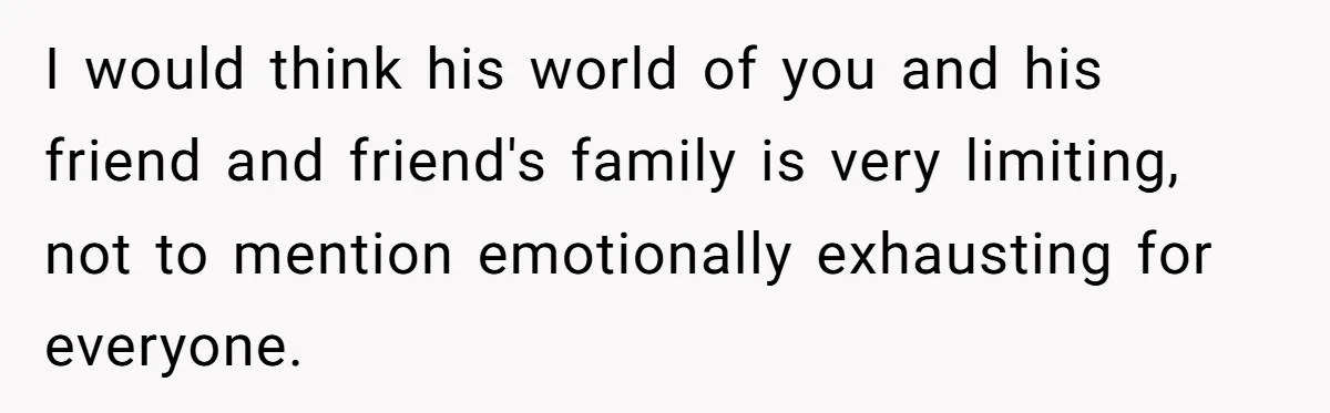 I would think his world of you and his friend and friend's family is very limiting, not to mention emotionally exhausting for everyone.