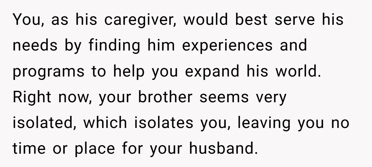 You, as his caregiver, would best serve his needs by finding him experiences and programs to help you expand his world. Right now, your brother seems very isolated, which isolates...
