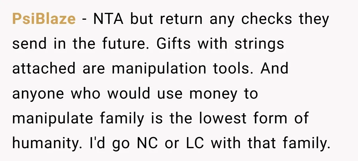 PsiBlaze − NTA but return any checks they send in the future. Gifts with strings attached are manipulation tools. And anyone who would use money to manipulate family is the...