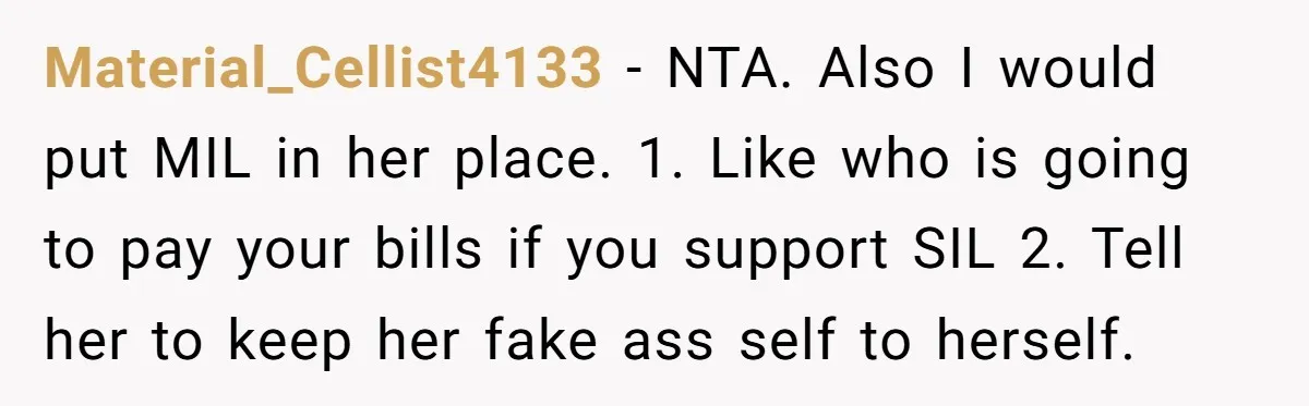 Material_Cellist4133 − NTA. Also I would put MIL in her place. 1. Like who is going to pay your bills if you support SIL 2. Tell her to keep her...
