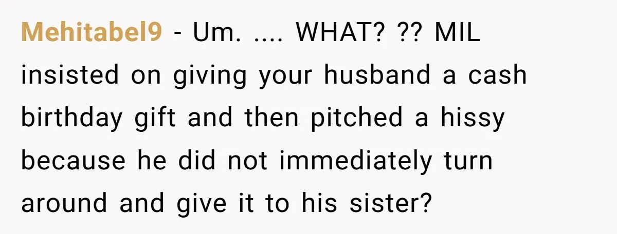Mehitabel9 − Um. .... WHAT? ?? MIL insisted on giving your husband a cash birthday gift and then pitched a hissy because he did not immediately turn around and give...