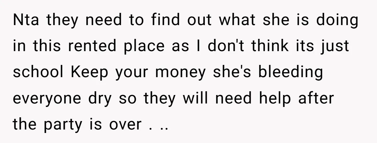 Nta they need to find out what she is doing in this rented place as I don't think its just school Keep your money she's bleeding everyone dry so they...