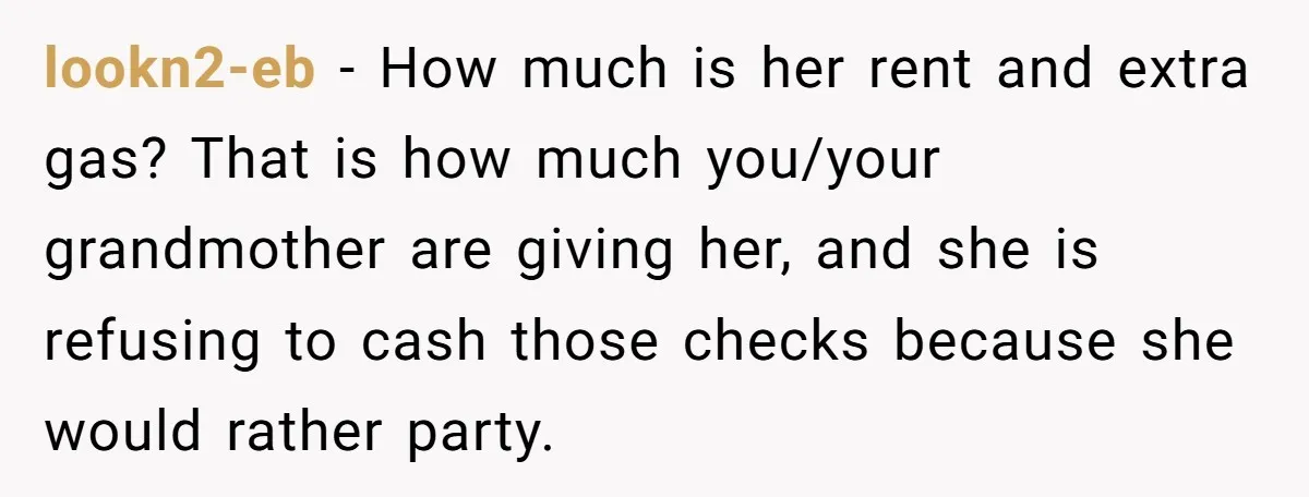 lookn2-eb − How much is her rent and extra gas? That is how much you/your grandmother are giving her, and she is refusing to cash those checks because she would...