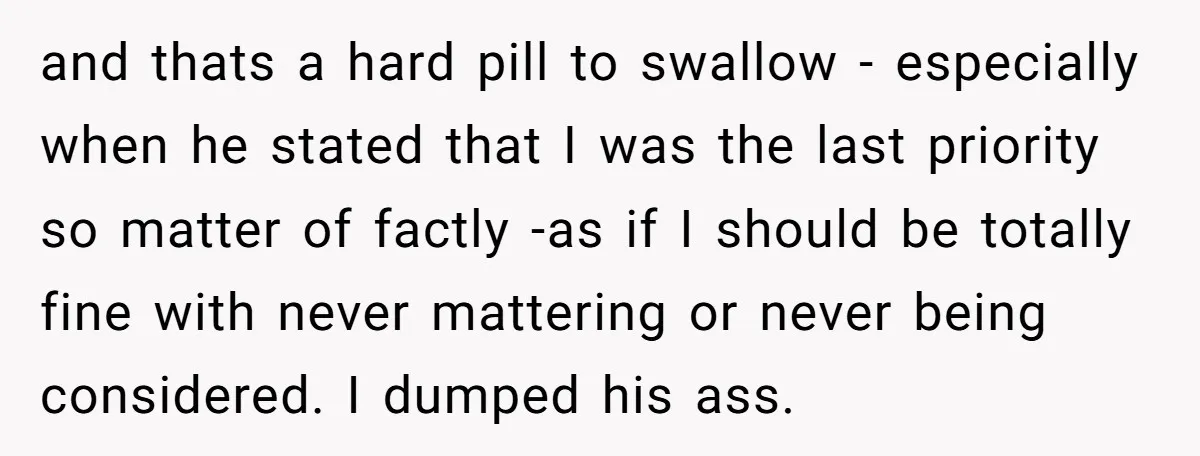 and thats a hard pill to swallow - especially when he stated that I was the last priority so matter of factly -as if I should be totally fine with...