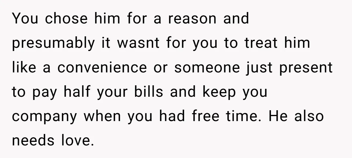 You chose him for a reason and presumably it wasnt for you to treat him like a convenience or someone just present to pay half your bills and keep you...