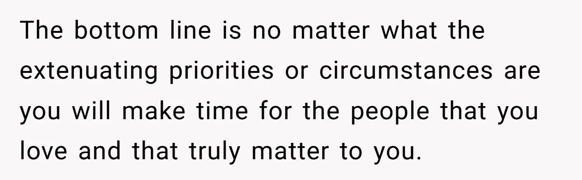 The bottom line is no matter what the extenuating priorities or circumstances are you will make time for the people that you love and that truly matter to you.