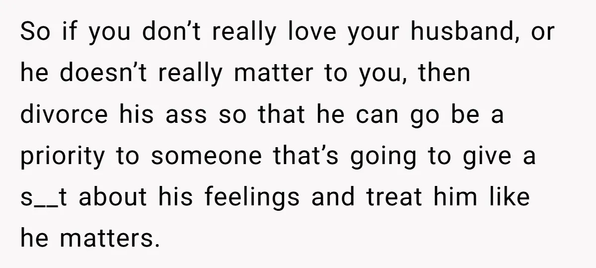 So if you don’t really love your husband, or he doesn’t really matter to you, then divorce his ass so that he can go be a priority to someone that’s...
