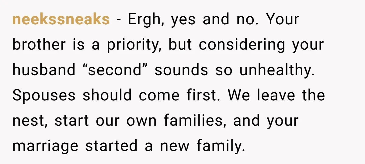 neekssneaks − Ergh, yes and no. Your brother is a priority, but considering your husband “second” sounds so unhealthy. Spouses should come first. We leave the nest, start our own...