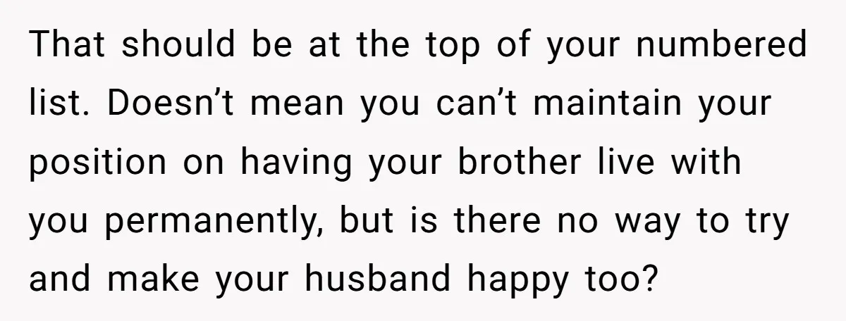 That should be at the top of your numbered list. Doesn’t mean you can’t maintain your position on having your brother live with you permanently, but is there no way...