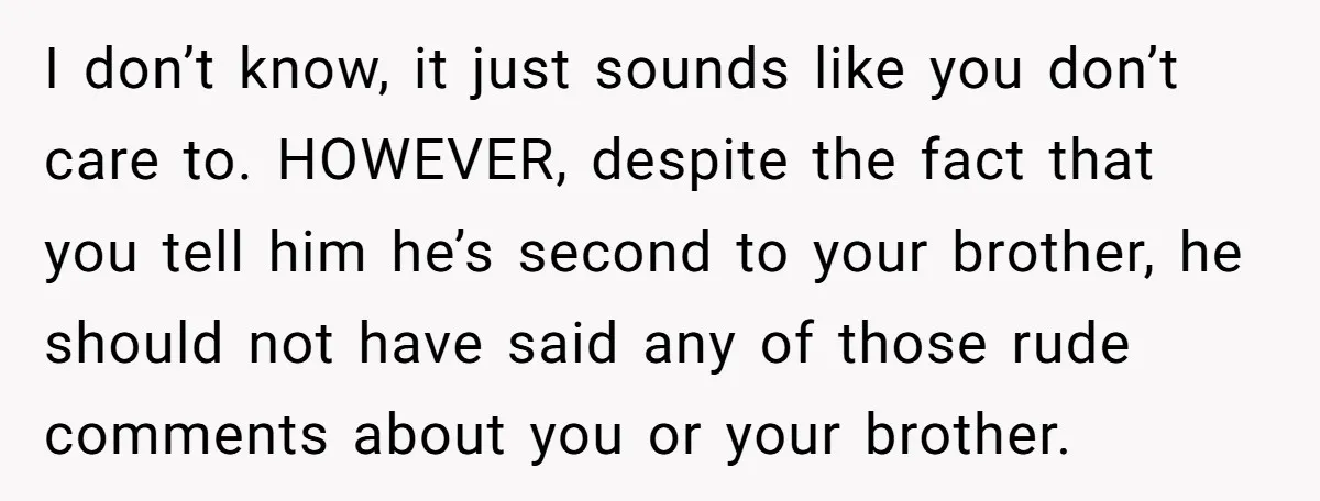 I don’t know, it just sounds like you don’t care to. HOWEVER, despite the fact that you tell him he’s second to your brother, he should not have said any...