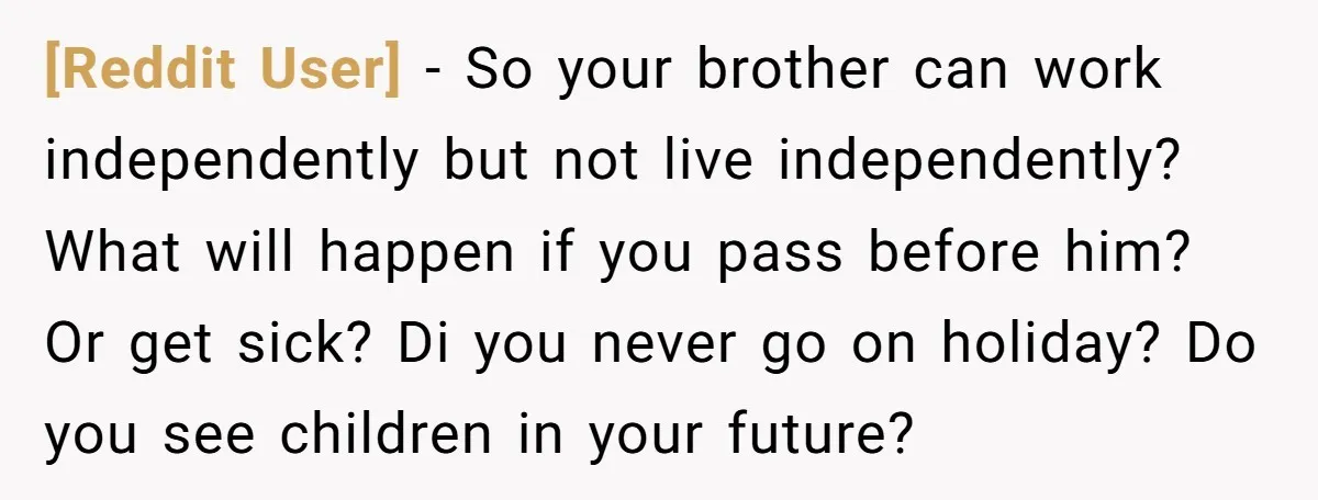 [Reddit User] − So your brother can work independently but not live independently? What will happen if you pass before him? Or get sick? Di you never go on holiday?...