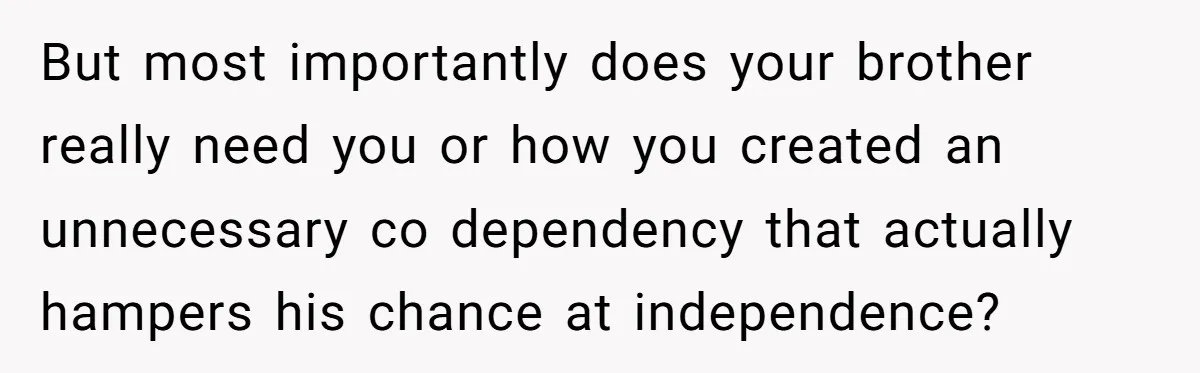 But most importantly does your brother really need you or how you created an unnecessary co dependency that actually hampers his chance at independence?