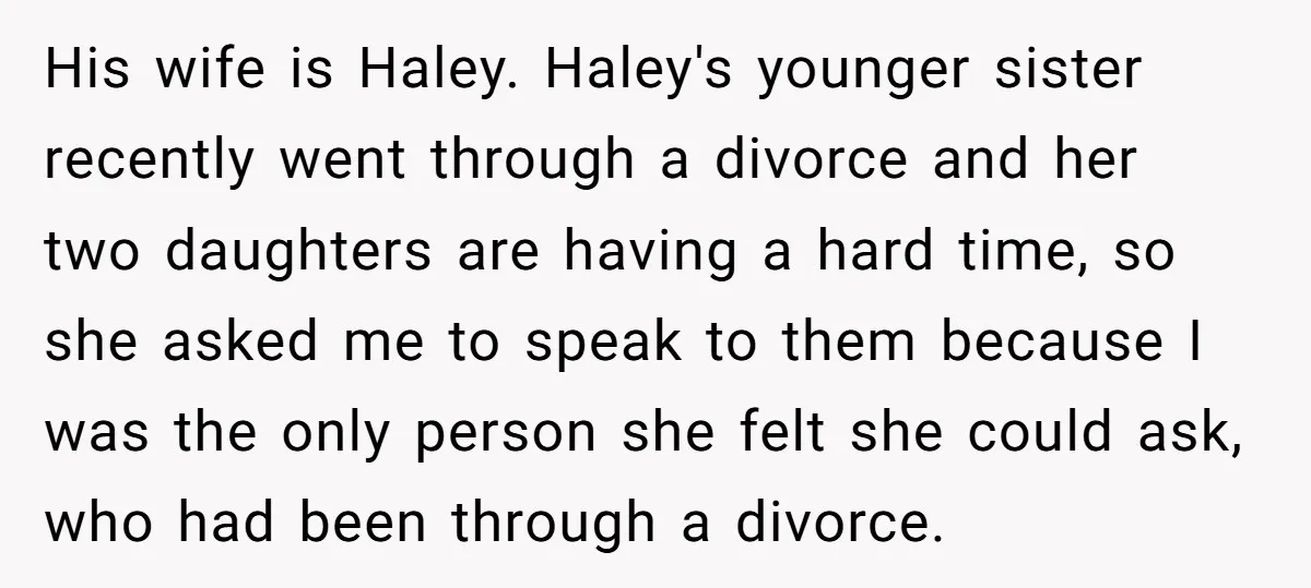 His wife is Haley. Haley's younger sister recently went through a divorce and her two daughters are having a hard time, so she asked me to speak to them because...