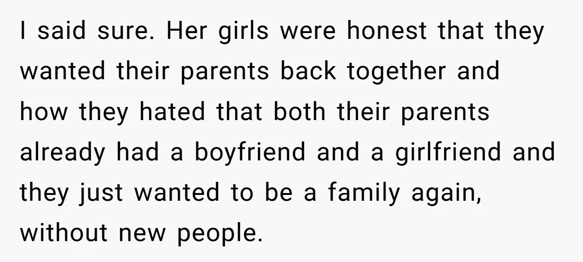 I said sure. Her girls were honest that they wanted their parents back together and how they hated that both their parents already had a boyfriend and a girlfriend and...