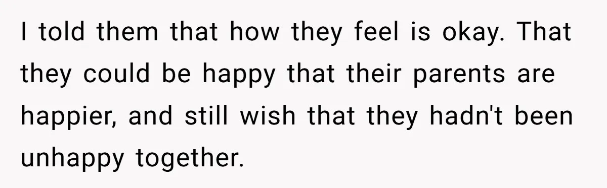 I told them that how they feel is okay. That they could be happy that their parents are happier, and still wish that they hadn't been unhappy together.