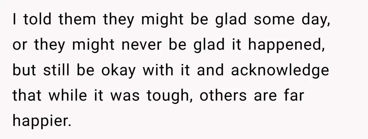 I told them they might be glad some day, or they might never be glad it happened, but still be okay with it and acknowledge that while it was tough,...