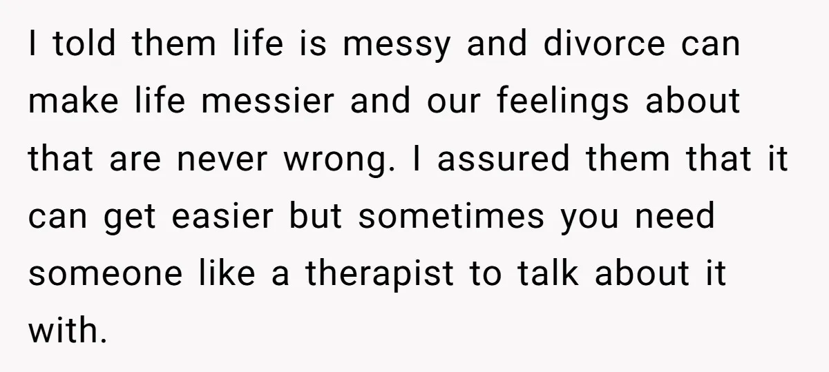 I told them life is messy and divorce can make life messier and our feelings about that are never wrong. I assured them that it can get easier but sometimes...