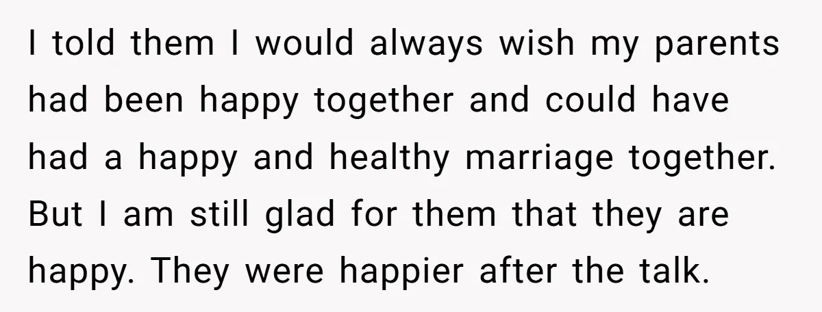 I told them I would always wish my parents had been happy together and could have had a happy and healthy marriage together. But I am still glad for them...