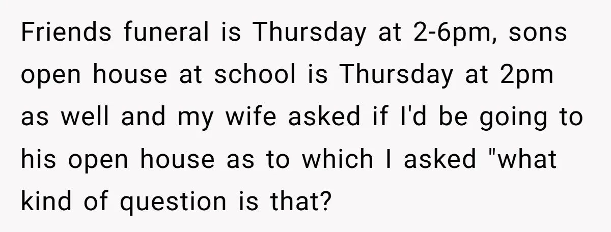 Friends funeral is Thursday at 2-6pm, sons open house at school is Thursday at 2pm as well and my wife asked if I'd be going to his open house as...