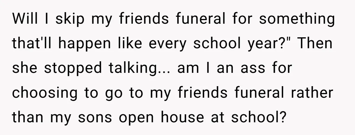 Will I skip my friends funeral for something that'll happen like every school year?" Then she stopped talking... am I an ass for choosing to go to my friends funeral...