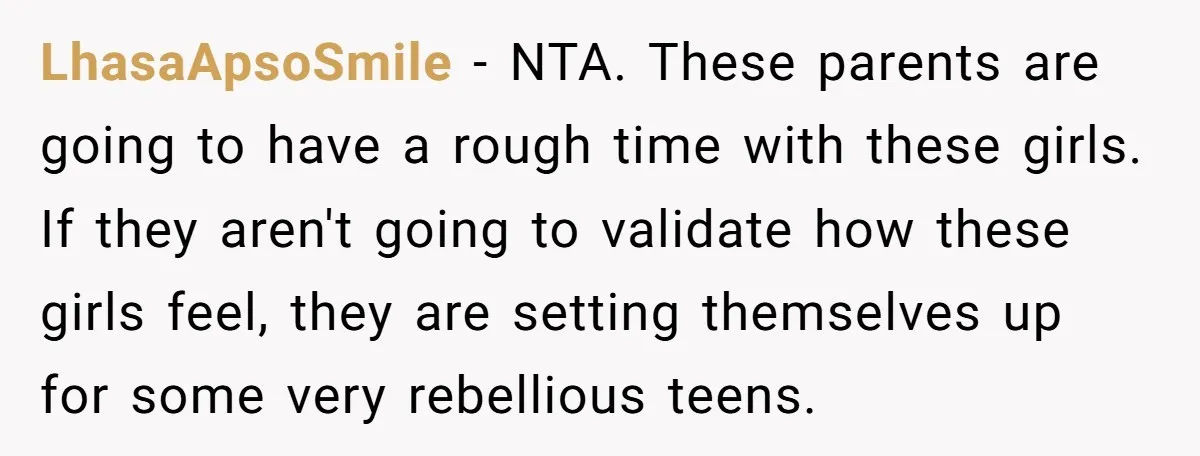 LhasaApsoSmile − NTA. These parents are going to have a rough time with these girls. If they aren't going to validate how these girls feel, they are setting themselves up...