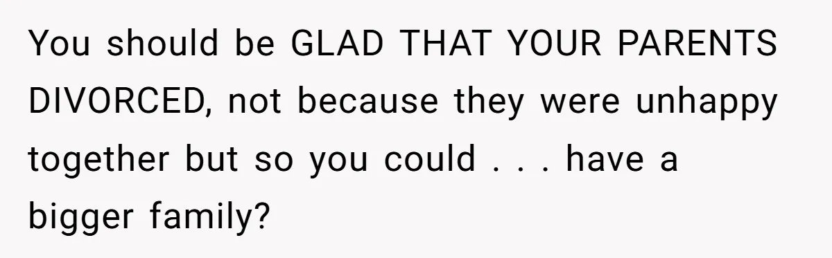You should be GLAD THAT YOUR PARENTS DIVORCED, not because they were unhappy together but so you could . . . have a bigger family?