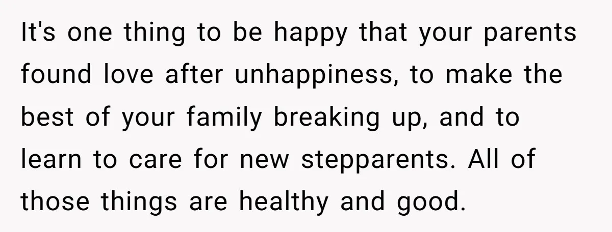 It's one thing to be happy that your parents found love after unhappiness, to make the best of your family breaking up, and to learn to care for new stepparents....