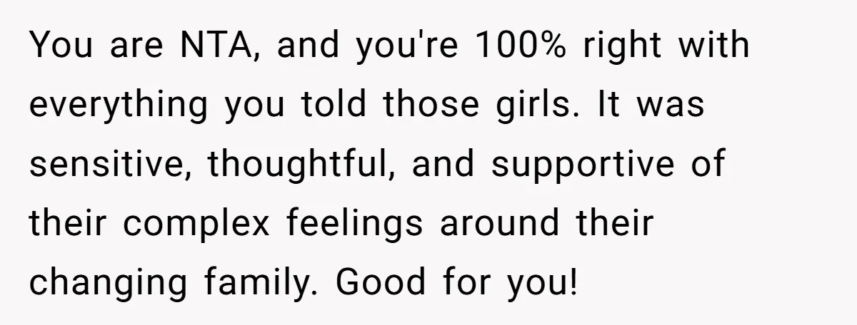 You are NTA, and you're 100% right with everything you told those girls. It was sensitive, thoughtful, and supportive of their complex feelings around their changing family. Good for you!