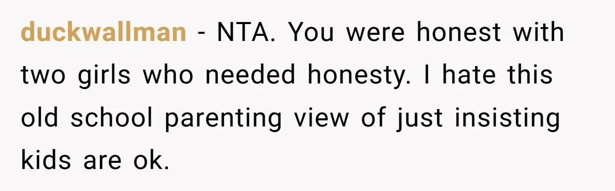 duckwallman − NTA. You were honest with two girls who needed honesty. I hate this old school parenting view of just insisting kids are ok.
