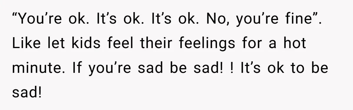 “You’re ok. It’s ok. It’s ok. No, you’re fine”. Like let kids feel their feelings for a hot minute. If you’re sad be sad! ! It’s ok to be sad!