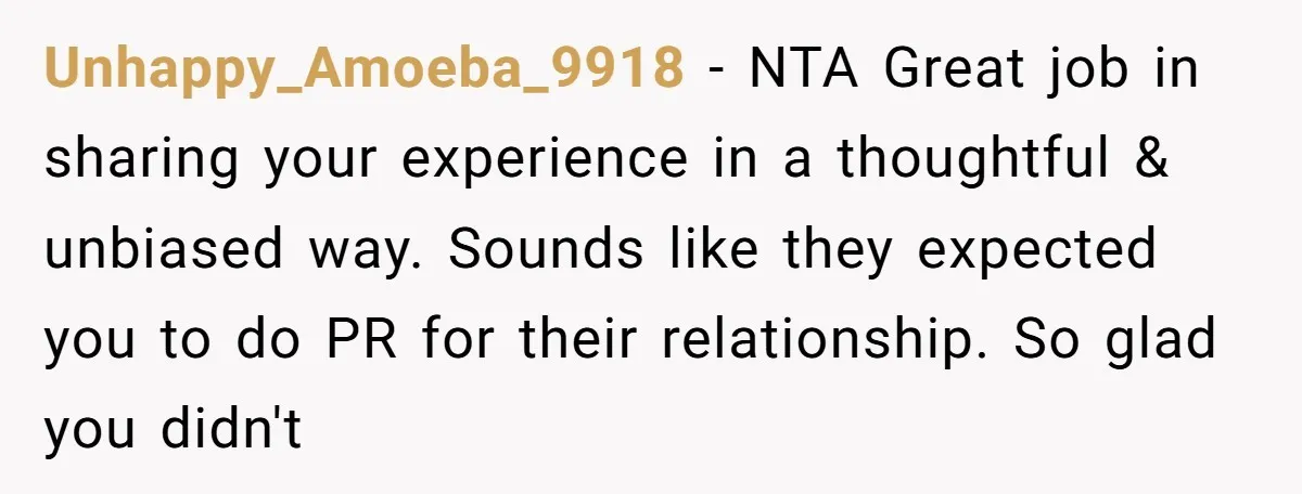 Unhappy_Amoeba_9918 − NTA Great job in sharing your experience in a thoughtful & unbiased way. Sounds like they expected you to do PR for their relationship. So glad you didn't