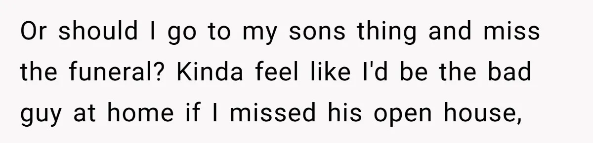 Or should I go to my sons thing and miss the funeral? Kinda feel like I'd be the bad guy at home if I missed his open house,
