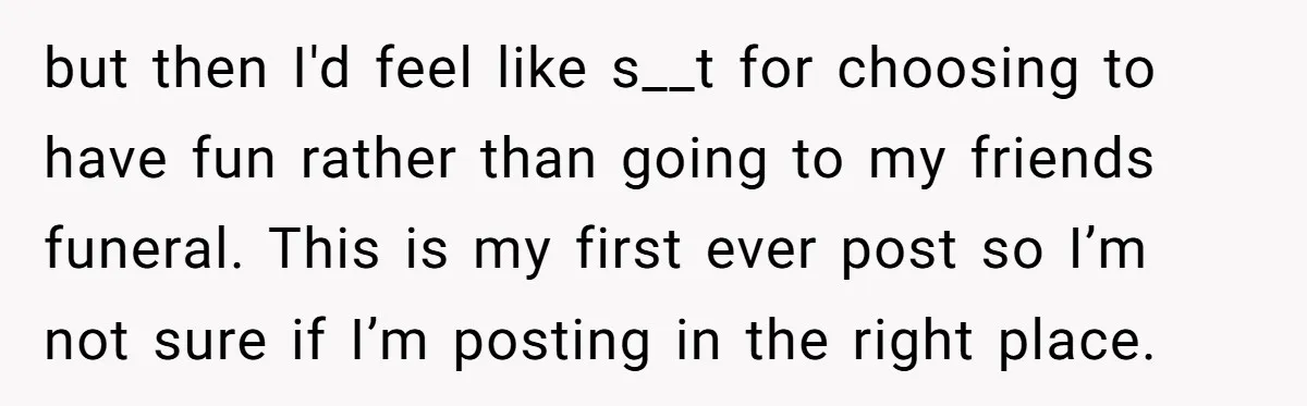 but then I'd feel like s__t for choosing to have fun rather than going to my friends funeral. This is my first ever post so I’m not sure if I’m...