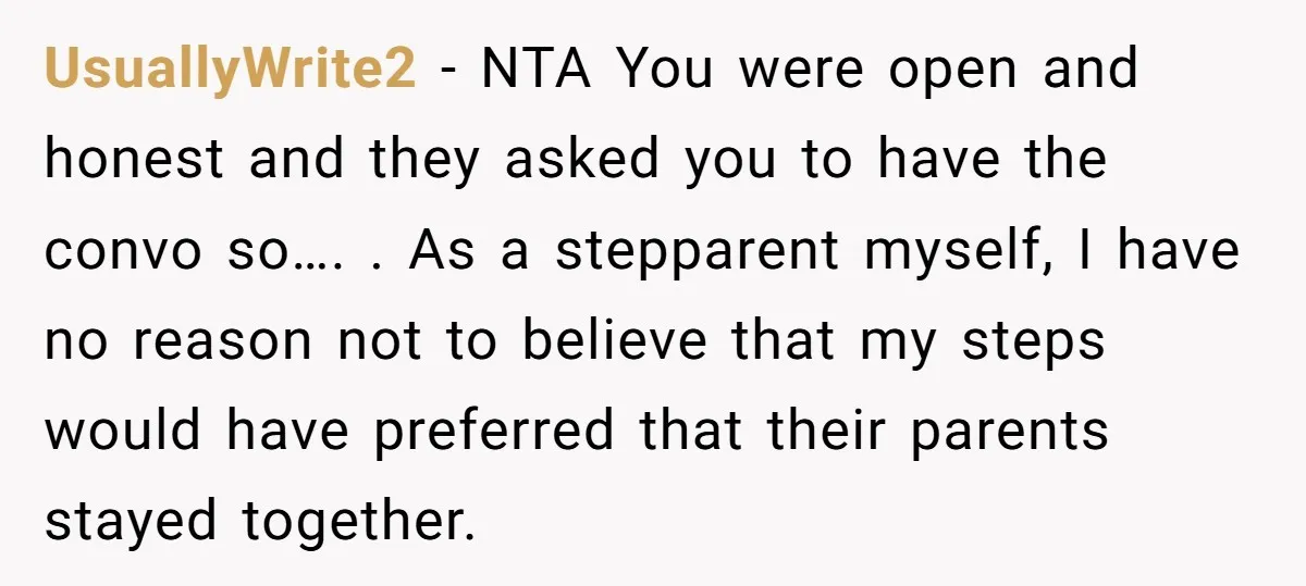 UsuallyWrite2 − NTA You were open and honest and they asked you to have the convo so…. . As a stepparent myself, I have no reason not to believe that...