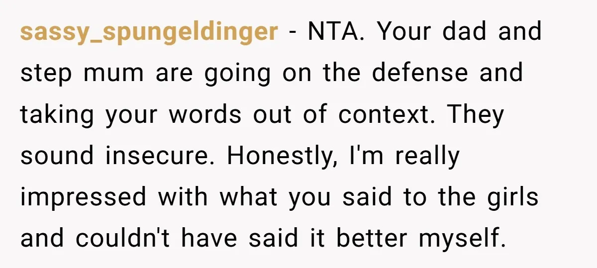 sassy_spungeldinger − NTA. Your dad and step mum are going on the defense and taking your words out of context. They sound insecure. Honestly, I'm really impressed with what you...