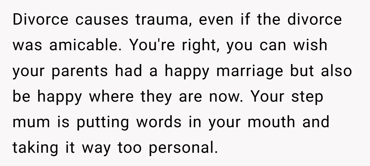 Divorce causes trauma, even if the divorce was amicable. You're right, you can wish your parents had a happy marriage but also be happy where they are now. Your step...